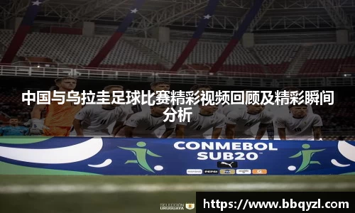 中国与乌拉圭足球比赛精彩视频回顾及精彩瞬间分析