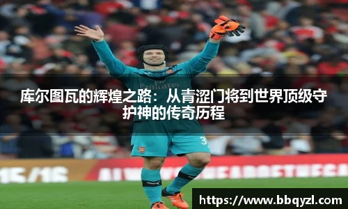 库尔图瓦的辉煌之路：从青涩门将到世界顶级守护神的传奇历程